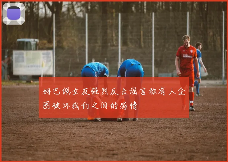 姆巴佩女友强烈反击谣言称有人企图破坏我们之间的感情
