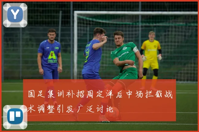 国足集训补招周定洋后中场拦截战术调整引发广泛讨论