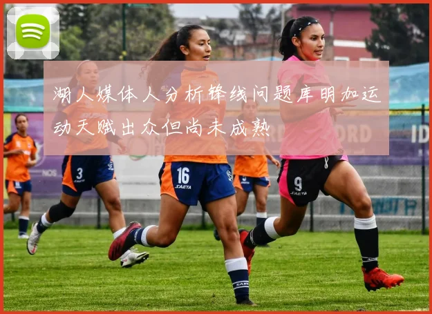湖人媒体人分析锋线问题库明加运动天赋出众但尚未成熟