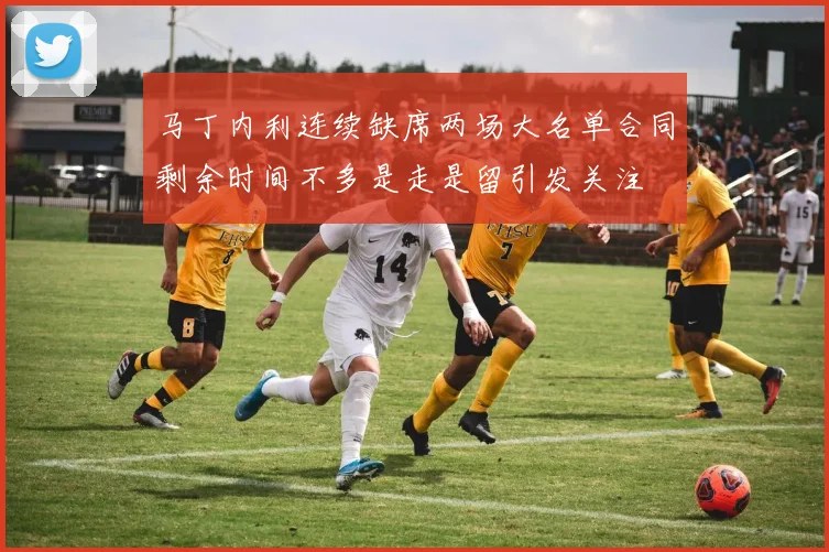马丁内利连续缺席两场大名单合同剩余时间不多是走是留引发关注