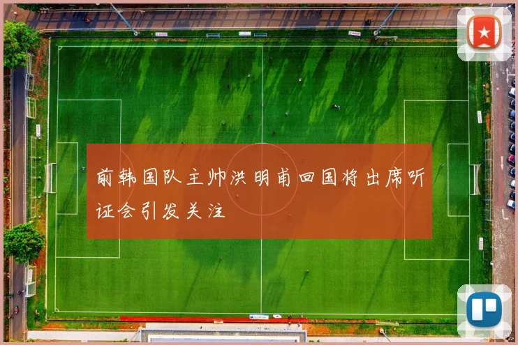 前韩国队主帅洪明甫回国将出席听证会引发关注