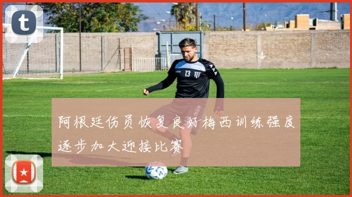 阿根廷伤员恢复良好梅西训练强度逐步加大迎接比赛