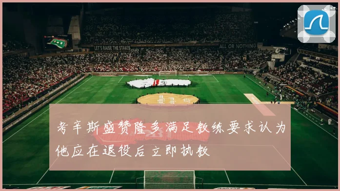 考辛斯盛赞隆多满足教练要求认为他应在退役后立即执教