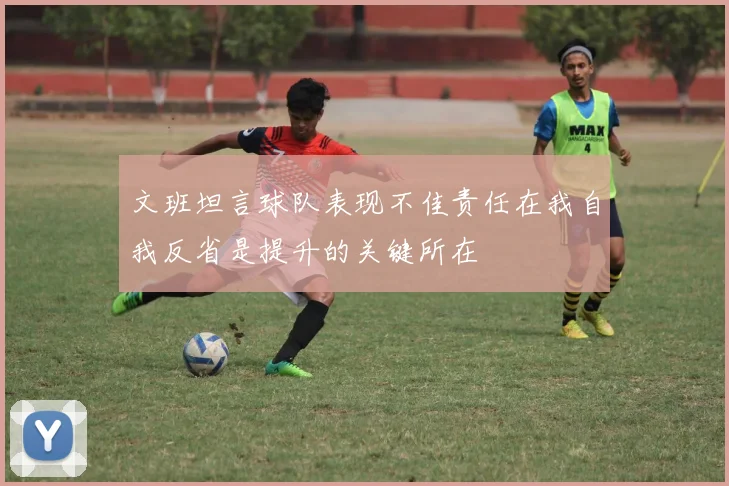 文班坦言球队表现不佳责任在我自我反省是提升的关键所在