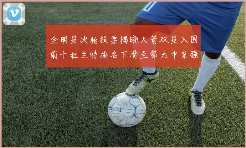 全明星次轮投票揭晓火箭双星入围前十杜兰特排名下滑至第九申京强势晋级第十位