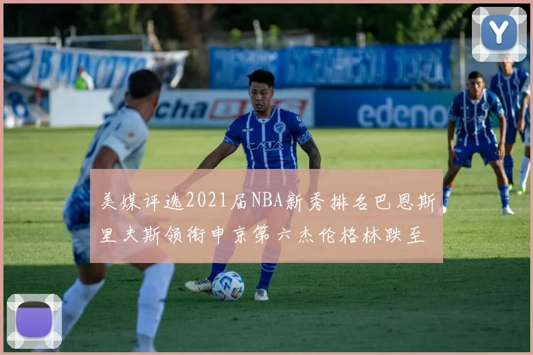 美媒评选2021届NBA新秀排名巴恩斯里夫斯领衔申京第六杰伦格林跌至第九