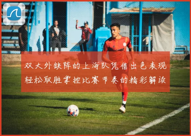 双大外缺阵的上海队凭借出色表现轻松取胜掌控比赛节奏的精彩解读