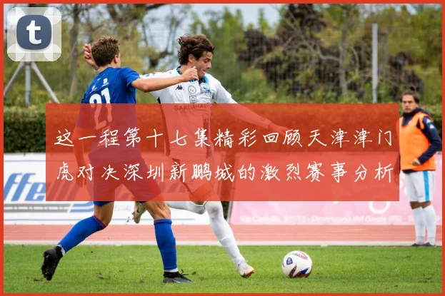 这一程第十七集精彩回顾天津津门虎对决深圳新鹏城的激烈赛事分析与亮点解读