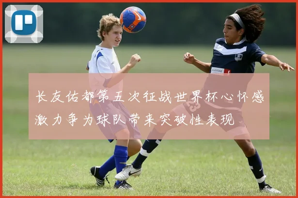 长友佑都第五次征战世界杯心怀感激力争为球队带来突破性表现