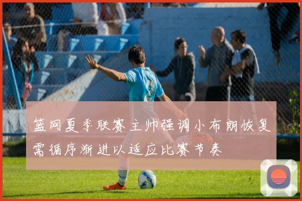 篮网夏季联赛主帅强调小布朗恢复需循序渐进以适应比赛节奏
