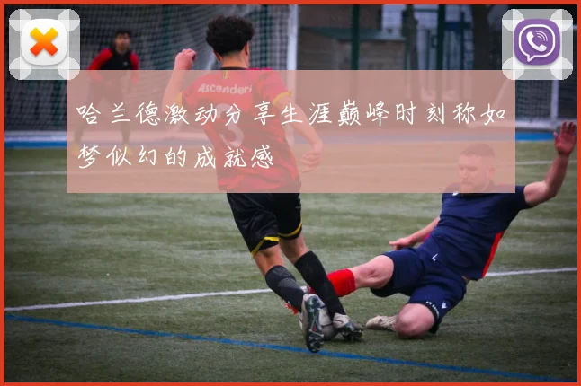 哈兰德激动分享生涯巅峰时刻称如梦似幻的成就感