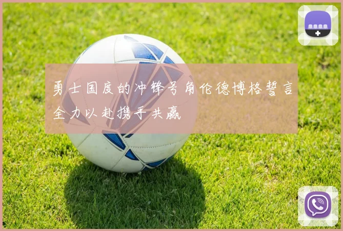 勇士国度的冲锋号角伦德博格誓言全力以赴携手共赢