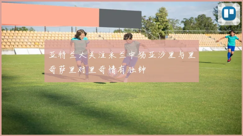 亚特兰大关注米兰中场亚沙里与里奇萨里对里奇情有独钟