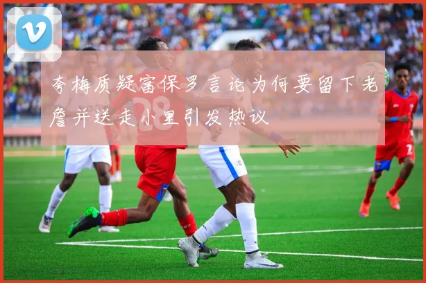夸梅质疑富保罗言论为何要留下老詹并送走小里引发热议