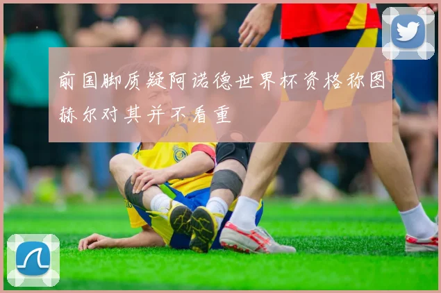 前国脚质疑阿诺德世界杯资格称图赫尔对其并不看重