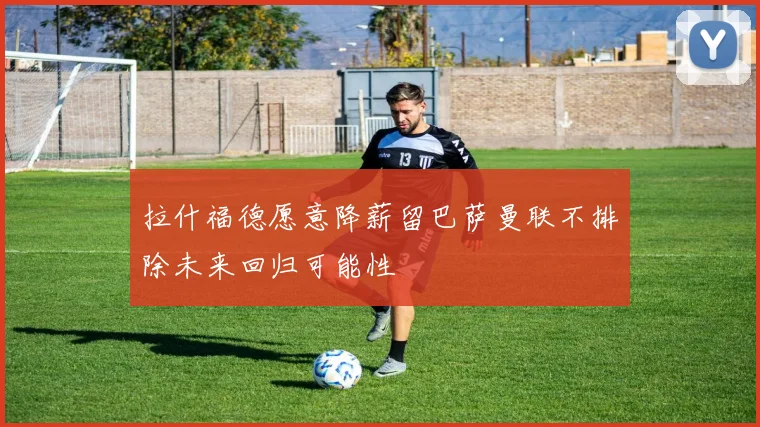 拉什福德愿意降薪留巴萨曼联不排除未来回归可能性