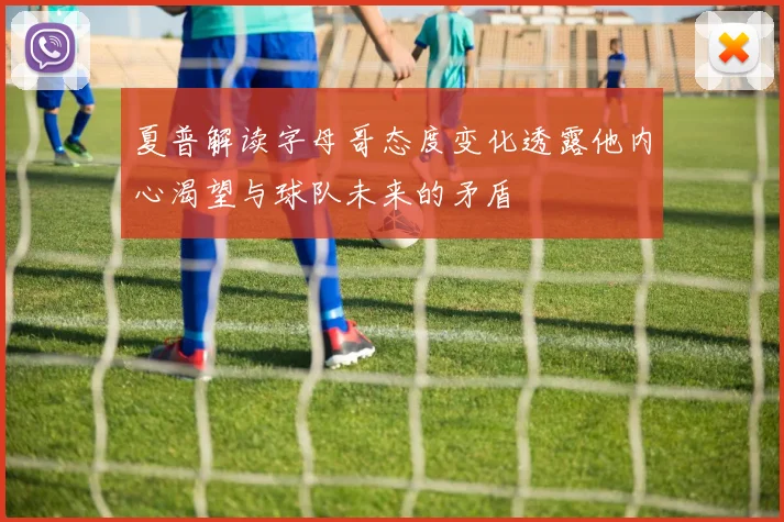 夏普解读字母哥态度变化透露他内心渴望与球队未来的矛盾