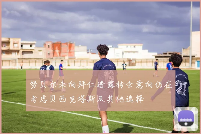 努贝尔未向拜仁透露转会意向仍在考虑贝西克塔斯及其他选择