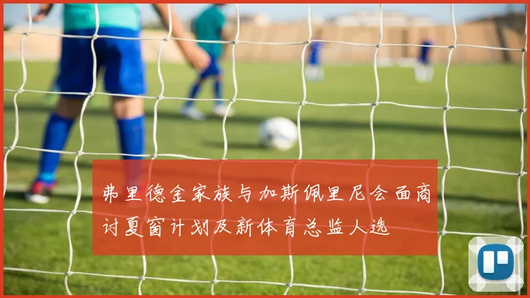弗里德金家族与加斯佩里尼会面商讨夏窗计划及新体育总监人选