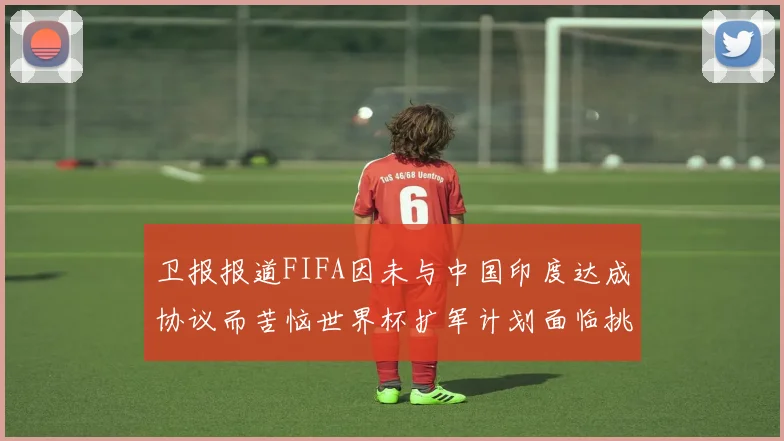 卫报报道FIFA因未与中国印度达成协议而苦恼世界杯扩军计划面临挑战