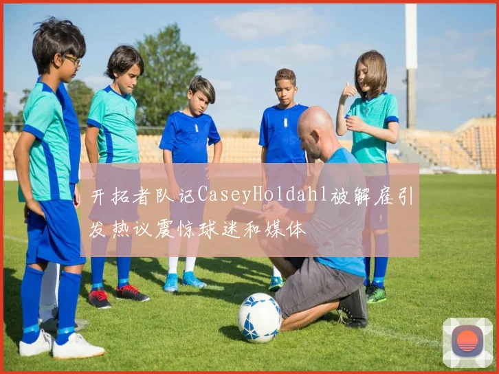 开拓者队记CaseyHoldahl被解雇引发热议震惊球迷和媒体